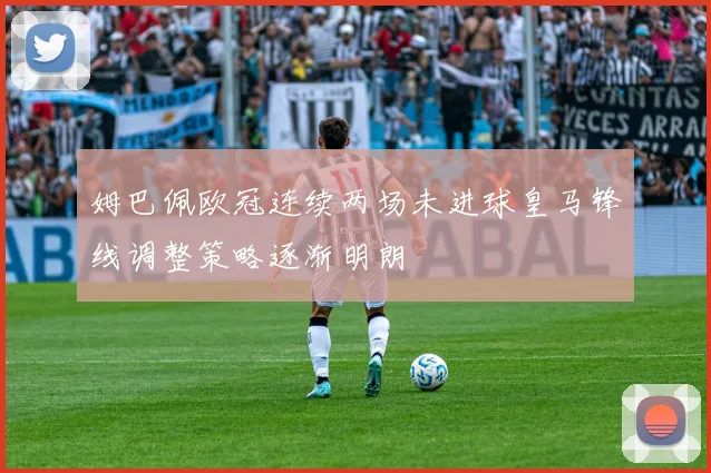 姆巴佩欧冠连续两场未进球皇马锋线调整策略逐渐明朗
