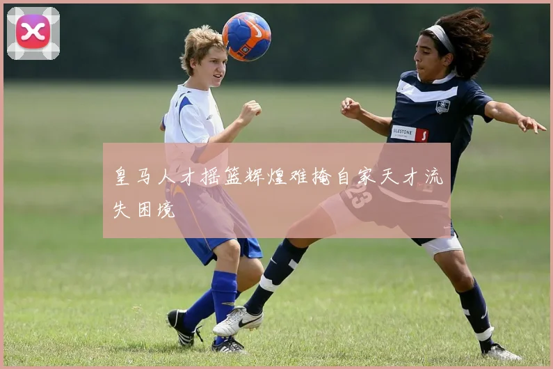 皇马人才摇篮辉煌难掩自家天才流失困境