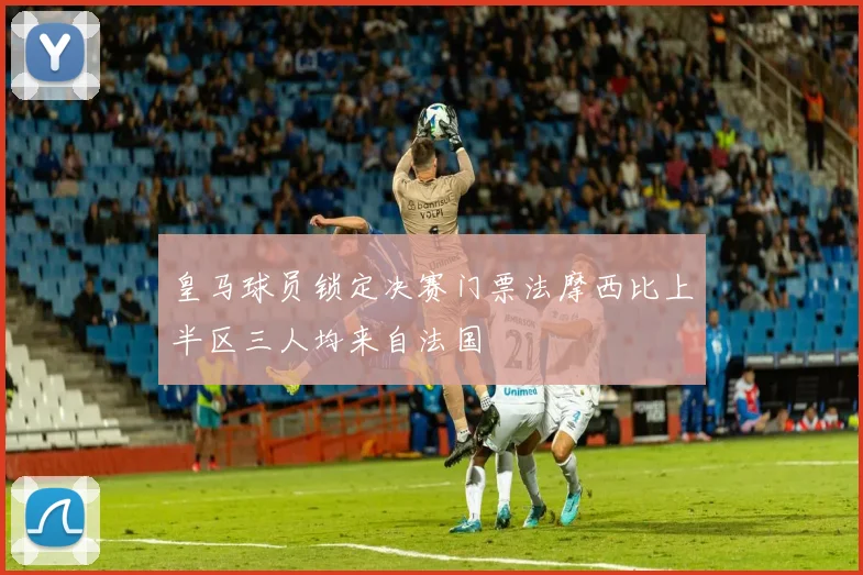 皇马球员锁定决赛门票法摩西比上半区三人均来自法国