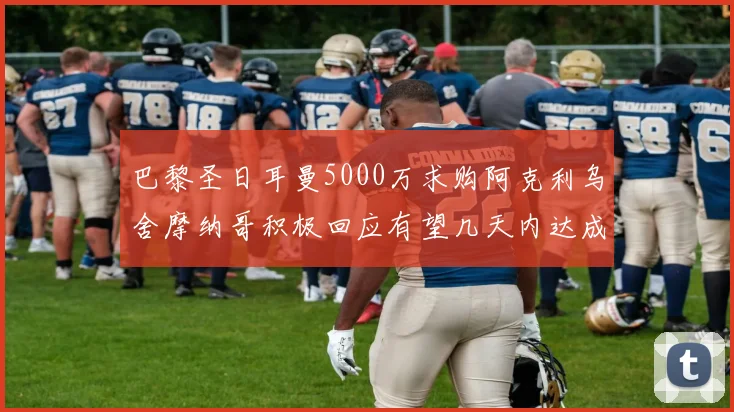 巴黎圣日耳曼5000万求购阿克利乌舍摩纳哥积极回应有望几天内达成协议