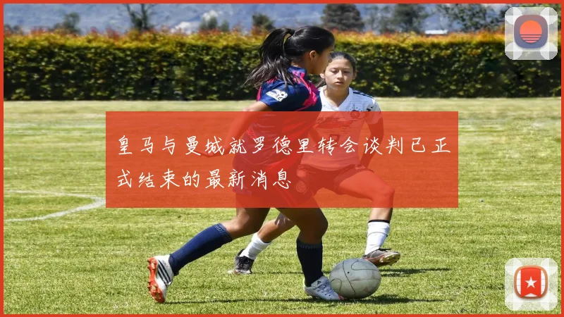 皇马与曼城就罗德里转会谈判已正式结束的最新消息