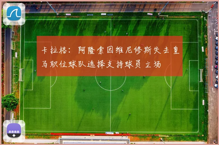 卡拉格：阿隆索因维尼修斯失去皇马职位球队选择支持球员立场