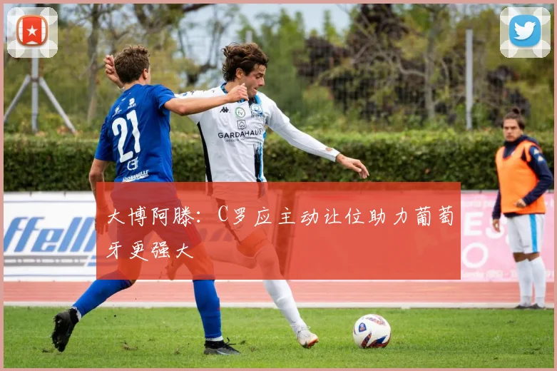 大博阿滕：C罗应主动让位助力葡萄牙更强大