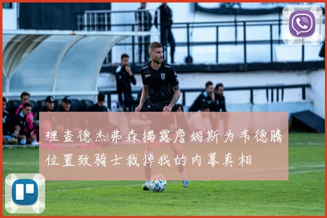 理查德杰弗森揭露詹姆斯为韦德腾位置致骑士裁掉我的内幕真相