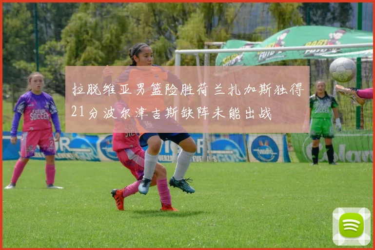 拉脱维亚男篮险胜荷兰扎加斯独得21分波尔津吉斯缺阵未能出战