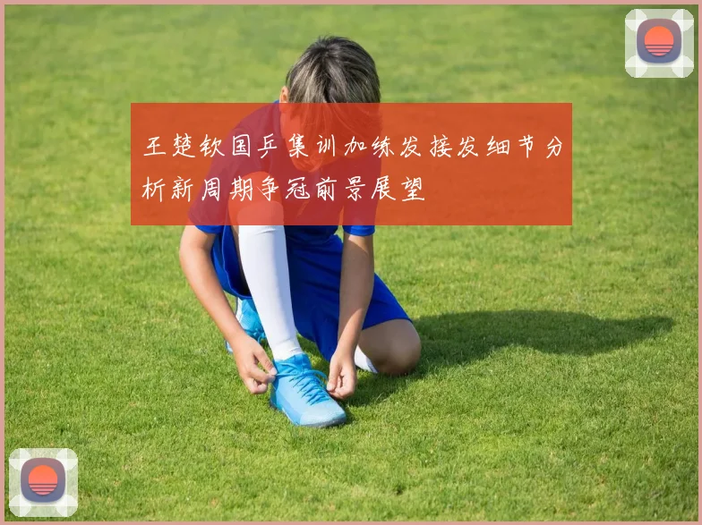 王楚钦国乒集训加练发接发细节分析新周期争冠前景展望