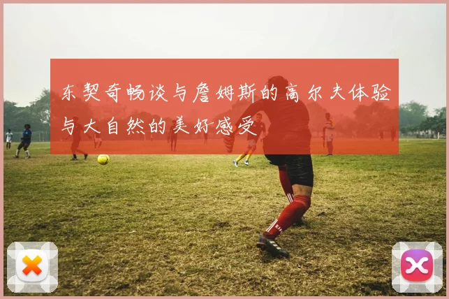 东契奇畅谈与詹姆斯的高尔夫体验与大自然的美好感受