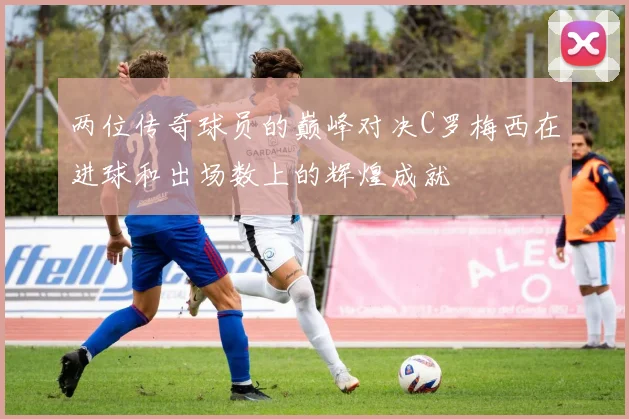两位传奇球员的巅峰对决C罗梅西在进球和出场数上的辉煌成就