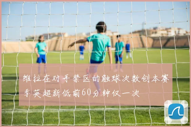 维拉在对手禁区的触球次数创本赛季英超新低前60分钟仅一次