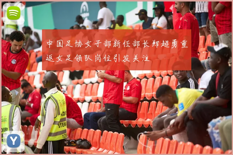 中国足协女子部新任部长郑超勇重返女足领队岗位引发关注
