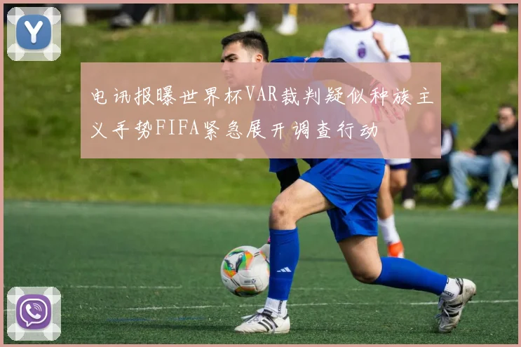 电讯报曝世界杯VAR裁判疑似种族主义手势FIFA紧急展开调查行动
