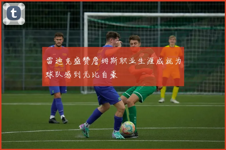 雷迪克盛赞詹姆斯职业生涯成就为球队感到无比自豪
