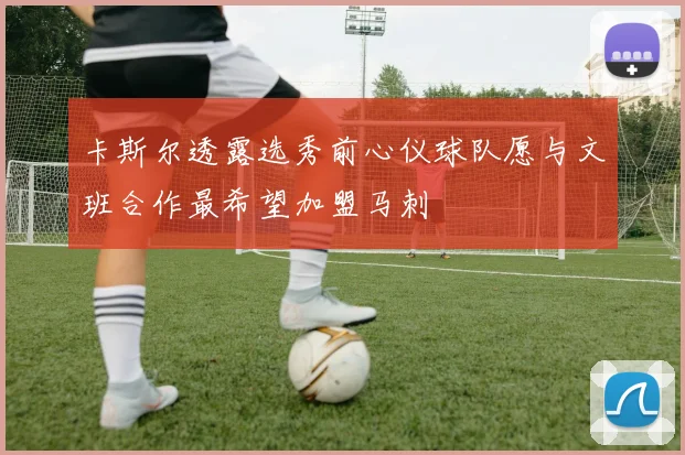 卡斯尔透露选秀前心仪球队愿与文班合作最希望加盟马刺