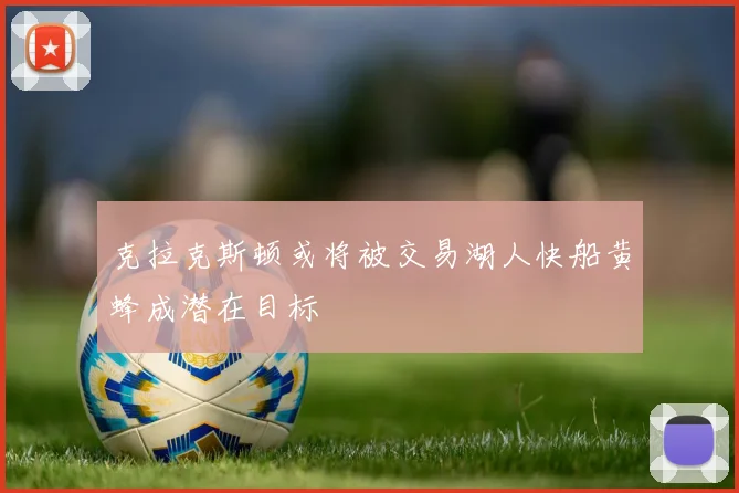 克拉克斯顿或将被交易湖人快船黄蜂成潜在目标