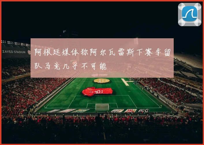 阿根廷媒体称阿尔瓦雷斯下赛季留队马竞几乎不可能