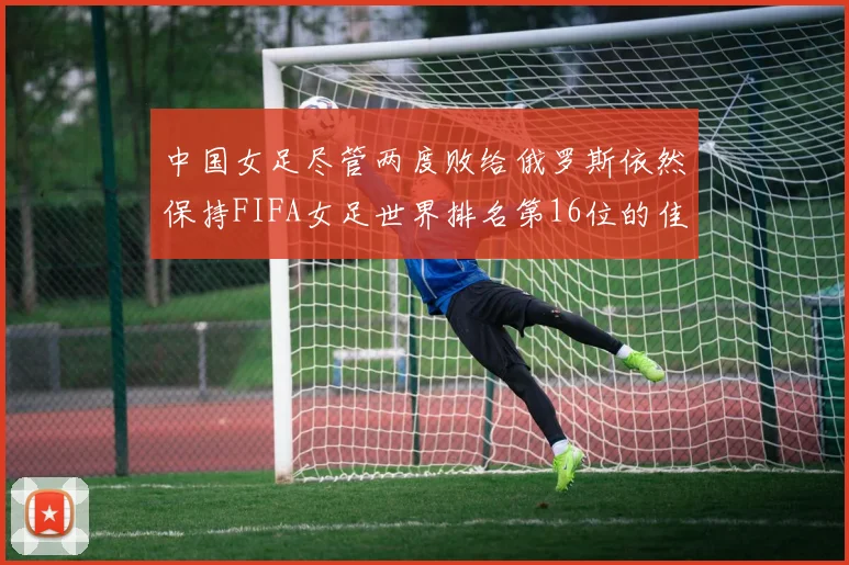 中国女足尽管两度败给俄罗斯依然保持FIFA女足世界排名第16位的佳绩