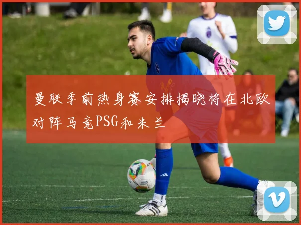 曼联季前热身赛安排揭晓将在北欧对阵马竞PSG和米兰
