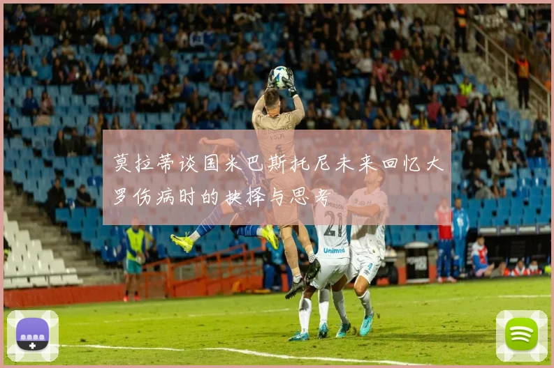 莫拉蒂谈国米巴斯托尼未来回忆大罗伤病时的抉择与思考