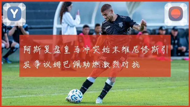 阿斯复盘皇马冲突始末维尼修斯引发争议姆巴佩助燃激烈对抗