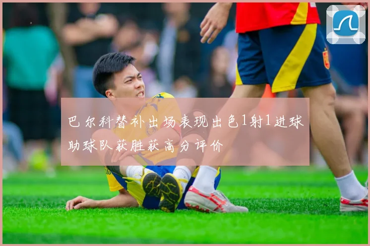 巴尔科替补出场表现出色1射1进球助球队获胜获高分评价