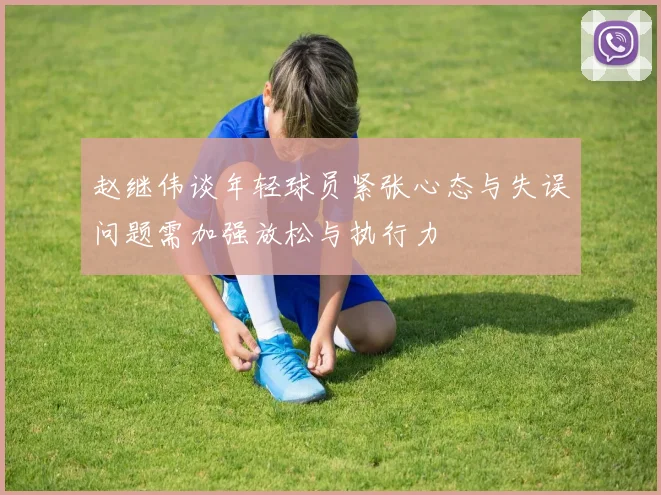 赵继伟谈年轻球员紧张心态与失误问题需加强放松与执行力