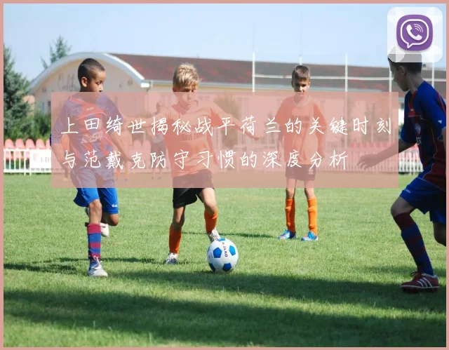 上田绮世揭秘战平荷兰的关键时刻与范戴克防守习惯的深度分析