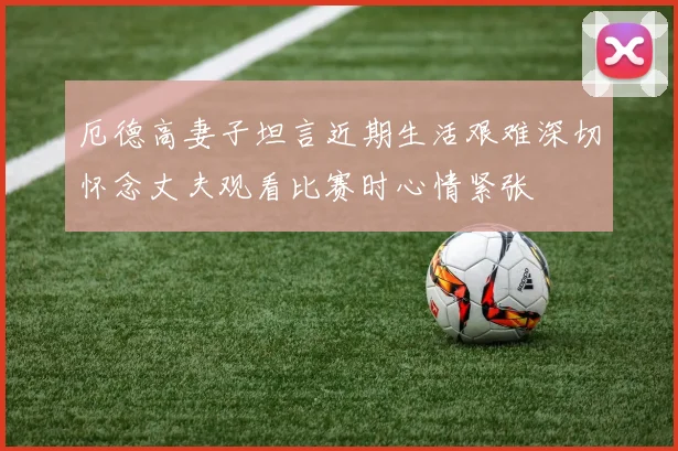 厄德高妻子坦言近期生活艰难深切怀念丈夫观看比赛时心情紧张