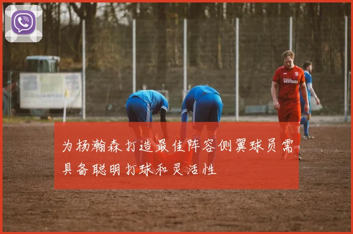 为杨瀚森打造最佳阵容侧翼球员需具备聪明打球和灵活性