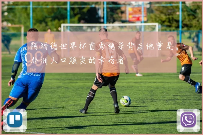 阿玛德世界杯首秀绝杀背后他曾是非洲人口贩卖的幸存者