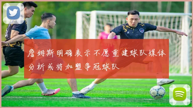 詹姆斯明确表示不愿重建球队媒体分析或将加盟争冠球队