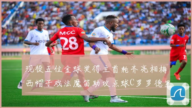 现役五位金球奖得主首轮齐亮相梅西帽子戏法魔笛助攻点球C罗罗德里握手言和