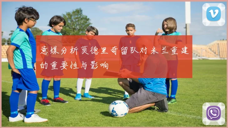 意媒分析莫德里奇留队对米兰重建的重要性与影响