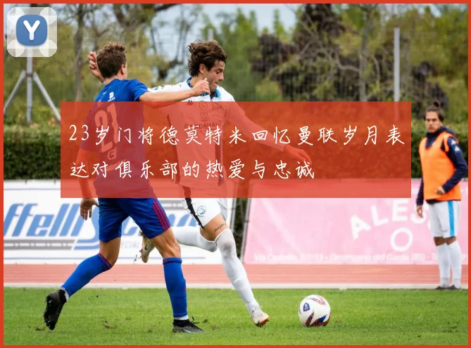 23岁门将德莫特米回忆曼联岁月表达对俱乐部的热爱与忠诚