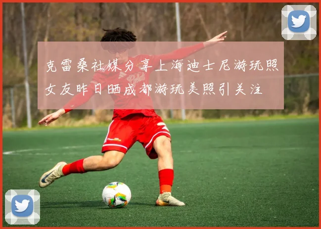 克雷桑社媒分享上海迪士尼游玩照女友昨日晒成都游玩美照引关注